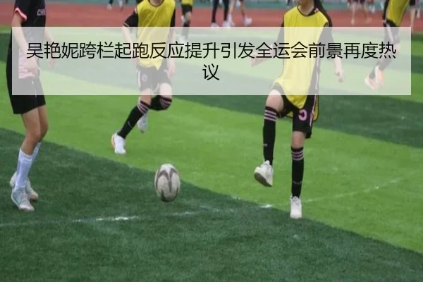 吴艳妮跨栏起跑反应提升引发全运会前景再度热议（QIYIGUOSPORTS）