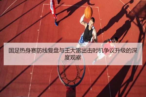 国足热身赛防线复盘与王大雷出击时机争议升级的深度观察 | QIYIGUOSPORTS